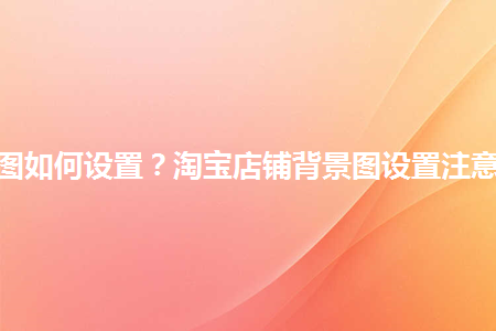 淘寶店鋪背景圖如何設(shè)置？淘寶店鋪背景圖設(shè)置注意事項(xiàng)是什么？